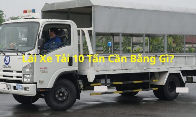 Lái xe tải 10 tấn cần bằng gì 2026? Quy định & mẹo học thi xe tải